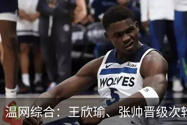 温网综合：王欣瑜、张帅晋级次轮 郑钦文、吴易昺“一轮游”
